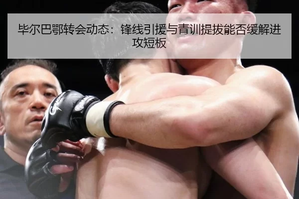 毕尔巴鄂转会动态：锋线引援与青训提拔能否缓解进攻短板