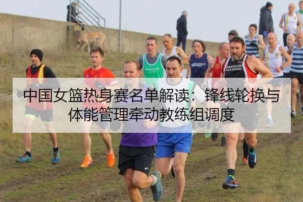 中国女篮热身赛名单解读:锋线轮换与体能管理牵动教练组调度