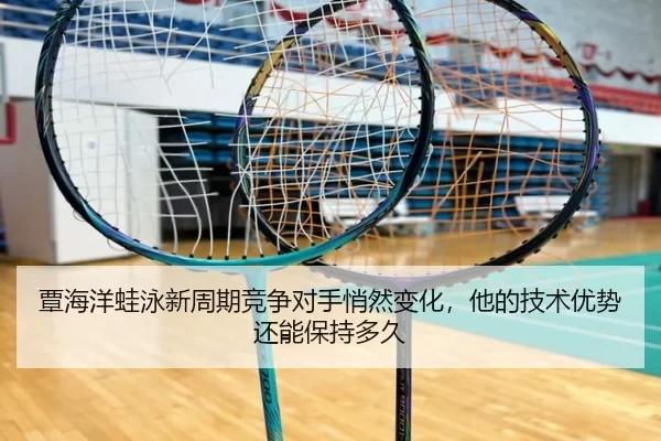 覃海洋蛙泳新周期竞争对手悄然变化，他的技术优势还能保持多久